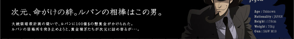 次元、命がけの絆。ルパンの相棒はこの男。大統領暗殺計画の疑いで、ルパンに100億＄の懸賞金が賭けられた。ルパンの居場所を突き止めようと、賞金稼ぎたちが次元に詰め寄るが…。