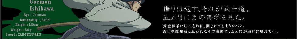 借りは返す、それが武士道。五エ門に男の美学を見た。賞金稼ぎたちに追われ、囲まれてしまうルパン。あわや銃撃戦と思われたその瞬間に、五エ門が助けに現れて…。