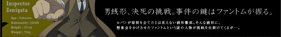 男銭形、決死の挑戦。事件の鍵はファントムが握る。ルパンが暗殺を企てたとは思えない銭形警部。そんな銭形に、懸賞金を賭けさせたファントムという謎の人物が挑戦を仕掛けてくるが…。