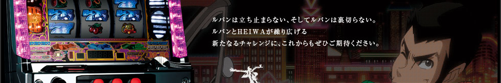 ルパンにしかできないやり方で、ドキドキと楽しさをお届けしたい。その全ては、長く愛してくださる、ホール様、プレイヤーの皆様の期待に応えるために。ルパンは立ち止まらない、そしてルパンは裏切らない。ルパンとHEIWA が繰り広げる新たなるチャレンジに、これからもぜひご期待ください。