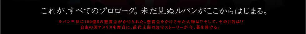 これが、すべてのプロローグ。未だ見ぬ、ルパンがここからはじまる。ルパン三世に100億＄の懸賞金が賭けられた。懸賞金を賭けさせた人物は！？そして、その目的は！？自由の国アメリカを舞台に、前代未聞のお宝ストーリーが今、幕を開ける。