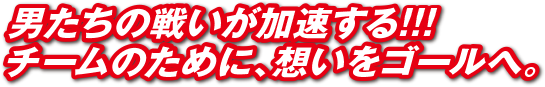 男たちの戦いが加速する！！！チームのために、想いをゴールへ。