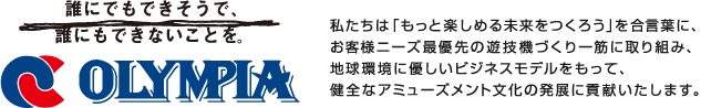 私たちは「もっと楽しめる未来をつくろう」を合言葉に、お客様ニーズ最優先の遊技機づくり一筋に取り組み、地球環境に優しいビジネスモデルをもって、健全なアミューズメント文化の発展に貢献いたします。