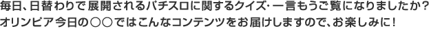 毎日、日替わりで展開されるパチスロに関するクイズ・一言もうご覧になりましたか？ オリンピア今日の○○ではこんなコンテンツをお届けしますので、お楽しみに！